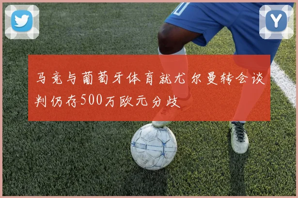 马竞与葡萄牙体育就尤尔曼转会谈判仍存500万欧元分歧