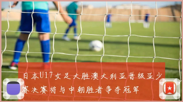 日本U17女足大胜澳大利亚晋级亚少赛决赛将与中朝胜者争夺冠军