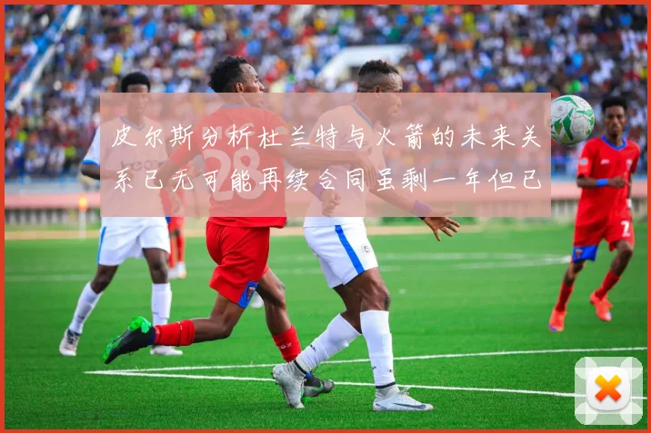 皮尔斯分析杜兰特与火箭的未来关系已无可能再续合同虽剩一年但已破裂