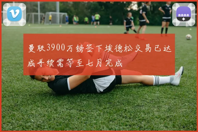 曼联3900万镑签下埃德松交易已达成手续需等至七月完成