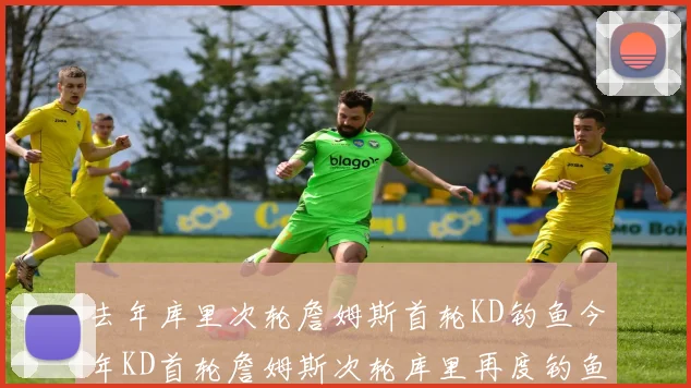 去年库里次轮詹姆斯首轮KD钓鱼今年KD首轮詹姆斯次轮库里再度钓鱼的奇妙对比