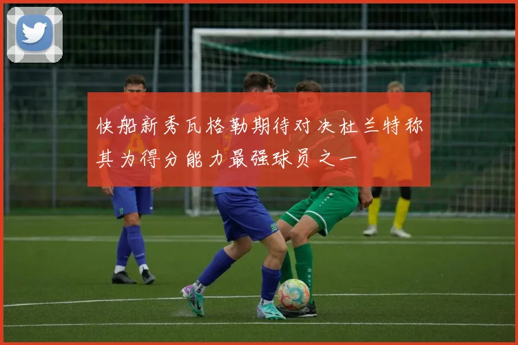快船新秀瓦格勒期待对决杜兰特称其为得分能力最强球员之一