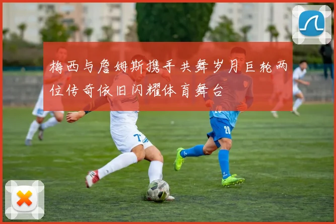梅西与詹姆斯携手共舞岁月巨轮两位传奇依旧闪耀体育舞台