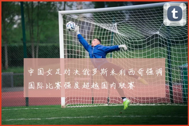 中国女足对决俄罗斯米利西奇强调国际比赛强度超越国内联赛