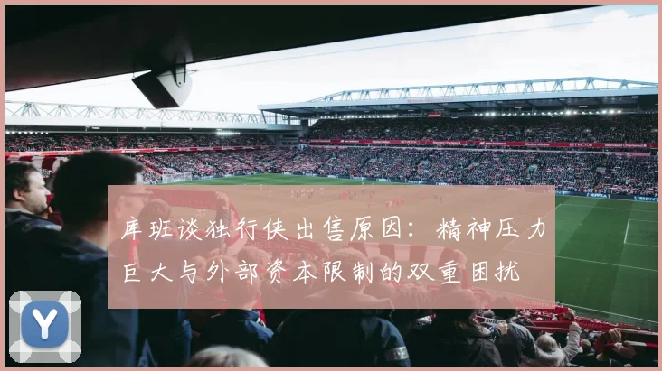 库班谈独行侠出售原因：精神压力巨大与外部资本限制的双重困扰