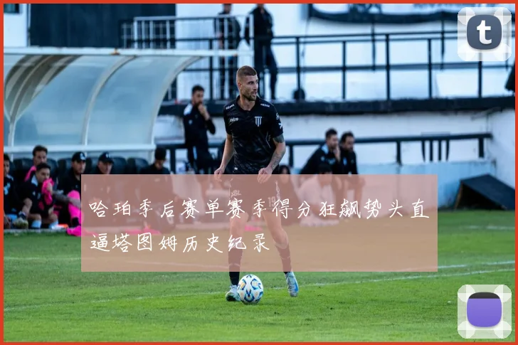 哈珀季后赛单赛季得分狂飙势头直逼塔图姆历史纪录