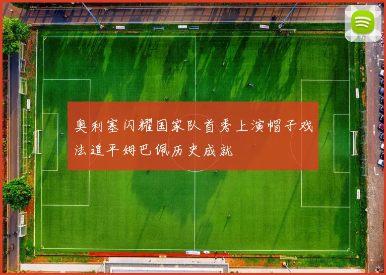 奥利塞闪耀国家队首秀上演帽子戏法追平姆巴佩历史成就
