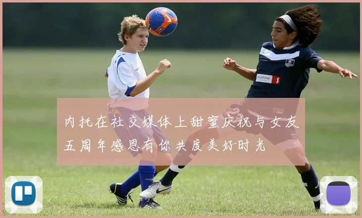 内托在社交媒体上甜蜜庆祝与女友五周年感恩有你共度美好时光