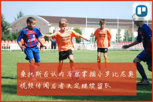 桑托斯否认内马尔掌掴小罗比尼奥视频传闻后者决定继续留队