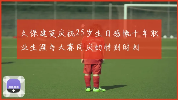 久保建英庆祝25岁生日感慨十年职业生涯与大赛同庆的特别时刻