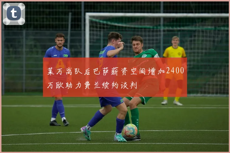 莱万离队后巴萨薪资空间增加2400万欧助力费兰续约谈判