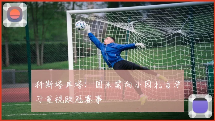 科斯塔库塔：国米需向小因扎吉学习重视欧冠赛事